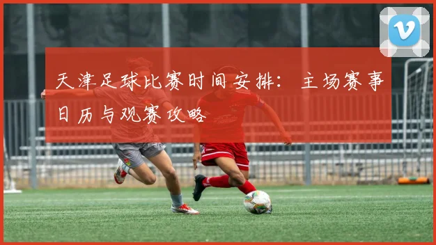 天津足球比赛时间安排:主场赛事日历与观赛攻略