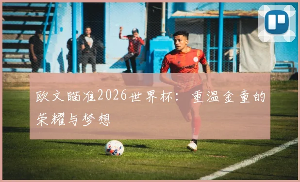 欧文瞄准2026世界杯：重温金童的荣耀与梦想